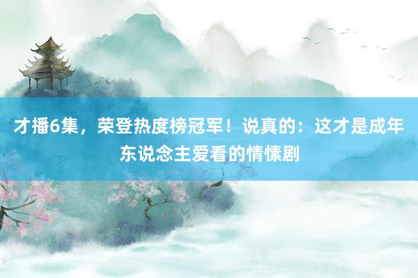 才播6集，荣登热度榜冠军！说真的：这才是成年东说念主爱看的情愫剧