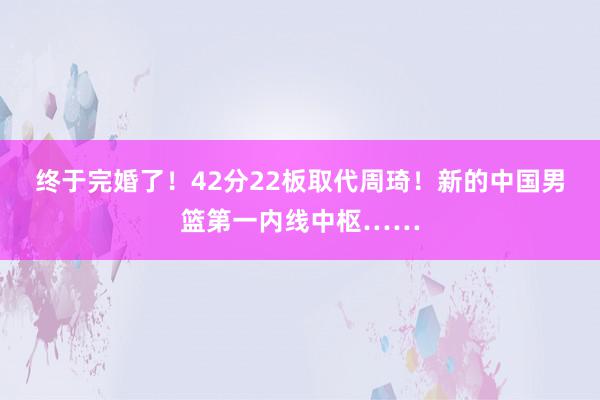 终于完婚了！42分22板取代周琦！新的中国男篮第一内线中枢……