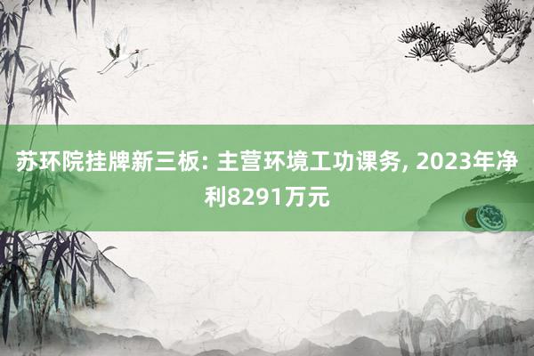 苏环院挂牌新三板: 主营环境工功课务, 2023年净利8291万元