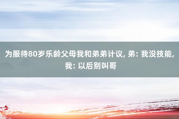 为服待80岁乐龄父母我和弟弟计议, 弟: 我没技能, 我: 以后别叫哥